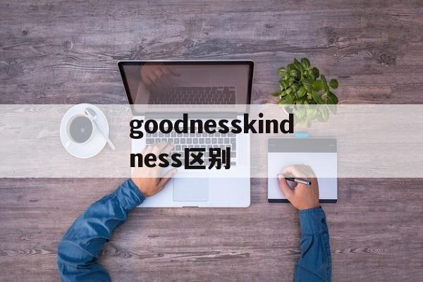 goodnesskindness区别 goodness kindness区别 