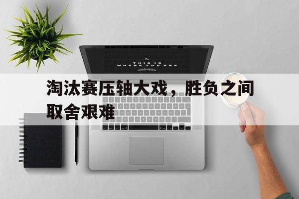 淘汰赛压轴大戏，胜负之间取舍艰难 